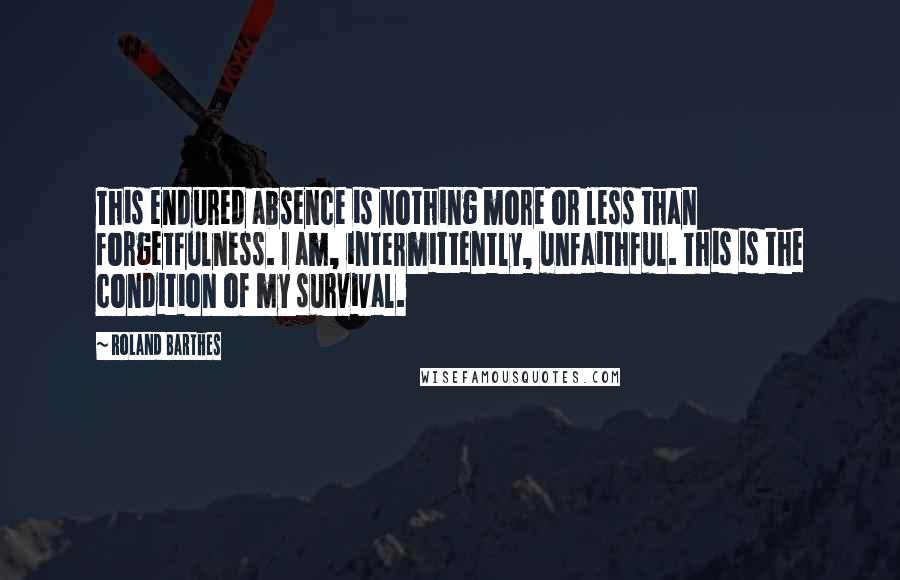 Roland Barthes Quotes: This endured absence is nothing more or less than forgetfulness. I am, intermittently, unfaithful. This is the condition of my survival.