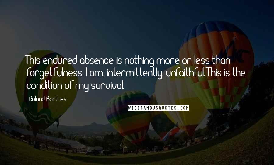 Roland Barthes Quotes: This endured absence is nothing more or less than forgetfulness. I am, intermittently, unfaithful. This is the condition of my survival.