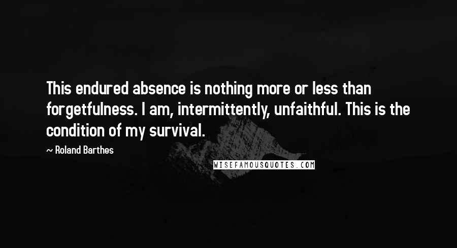Roland Barthes Quotes: This endured absence is nothing more or less than forgetfulness. I am, intermittently, unfaithful. This is the condition of my survival.