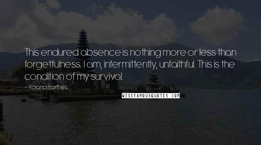 Roland Barthes Quotes: This endured absence is nothing more or less than forgetfulness. I am, intermittently, unfaithful. This is the condition of my survival.