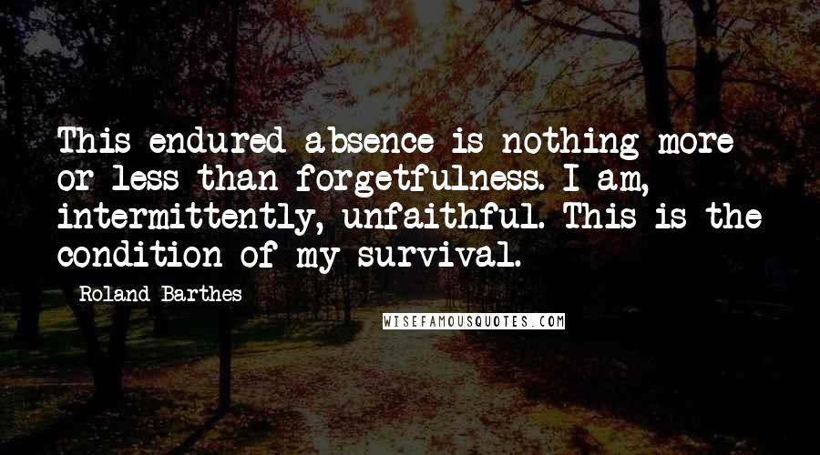 Roland Barthes Quotes: This endured absence is nothing more or less than forgetfulness. I am, intermittently, unfaithful. This is the condition of my survival.