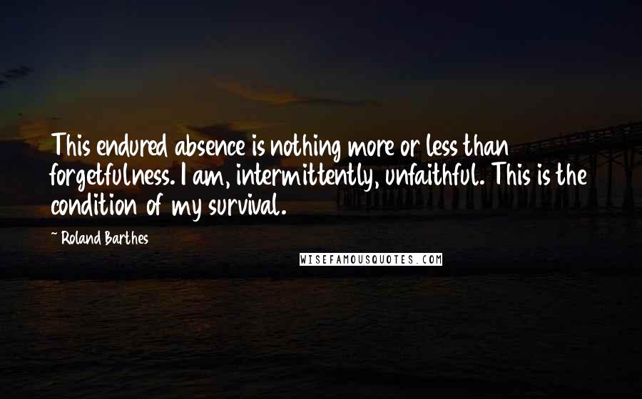 Roland Barthes Quotes: This endured absence is nothing more or less than forgetfulness. I am, intermittently, unfaithful. This is the condition of my survival.