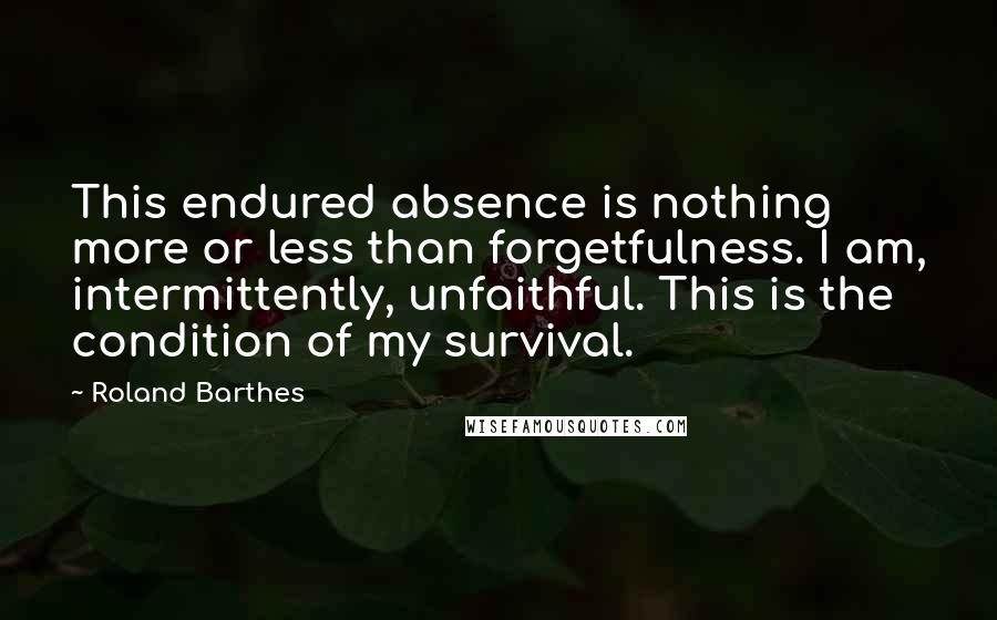 Roland Barthes Quotes: This endured absence is nothing more or less than forgetfulness. I am, intermittently, unfaithful. This is the condition of my survival.