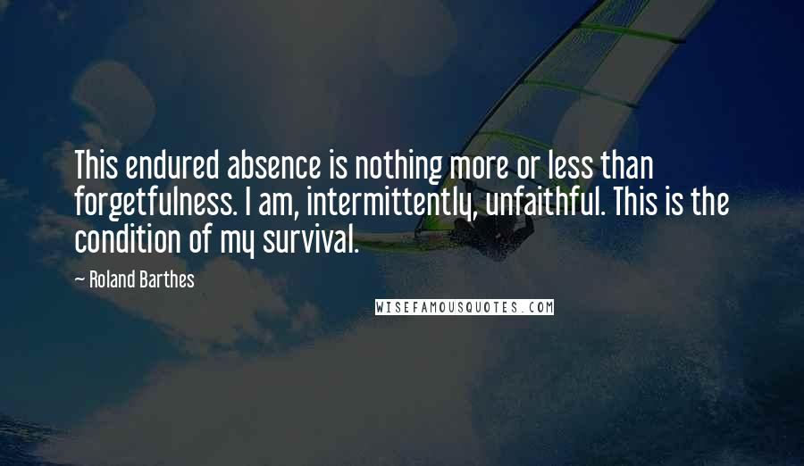 Roland Barthes Quotes: This endured absence is nothing more or less than forgetfulness. I am, intermittently, unfaithful. This is the condition of my survival.