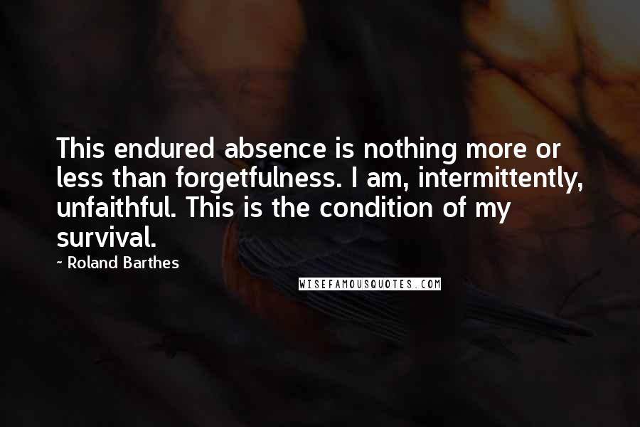 Roland Barthes Quotes: This endured absence is nothing more or less than forgetfulness. I am, intermittently, unfaithful. This is the condition of my survival.