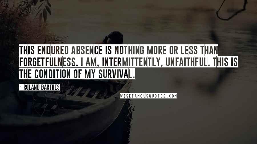 Roland Barthes Quotes: This endured absence is nothing more or less than forgetfulness. I am, intermittently, unfaithful. This is the condition of my survival.