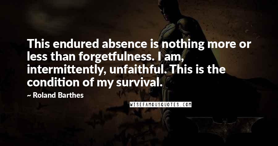 Roland Barthes Quotes: This endured absence is nothing more or less than forgetfulness. I am, intermittently, unfaithful. This is the condition of my survival.