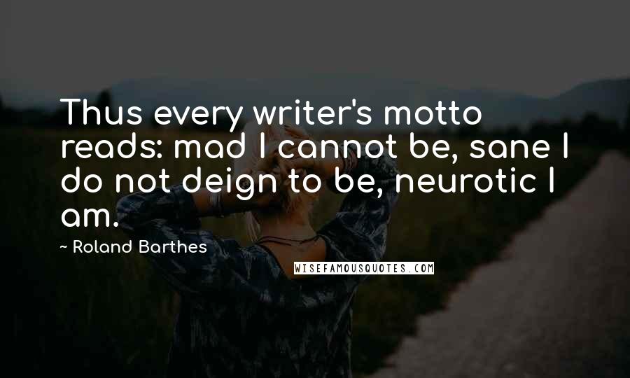 Roland Barthes Quotes: Thus every writer's motto reads: mad I cannot be, sane I do not deign to be, neurotic I am.