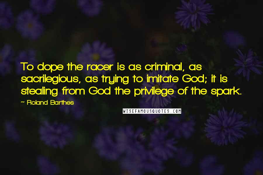 Roland Barthes Quotes: To dope the racer is as criminal, as sacrilegious, as trying to imitate God; it is stealing from God the privilege of the spark.