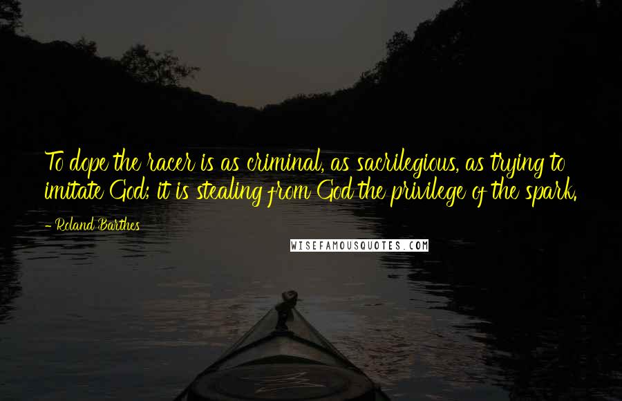 Roland Barthes Quotes: To dope the racer is as criminal, as sacrilegious, as trying to imitate God; it is stealing from God the privilege of the spark.