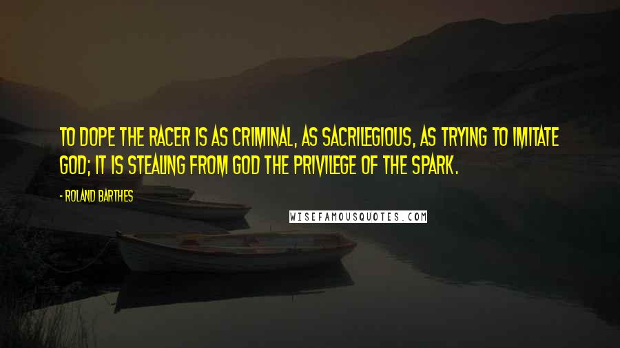 Roland Barthes Quotes: To dope the racer is as criminal, as sacrilegious, as trying to imitate God; it is stealing from God the privilege of the spark.