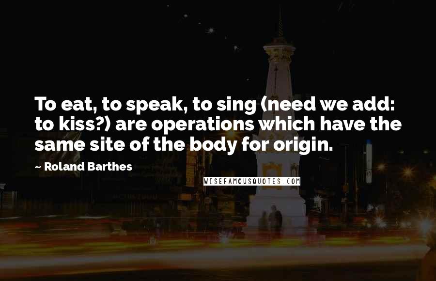 Roland Barthes Quotes: To eat, to speak, to sing (need we add: to kiss?) are operations which have the same site of the body for origin.