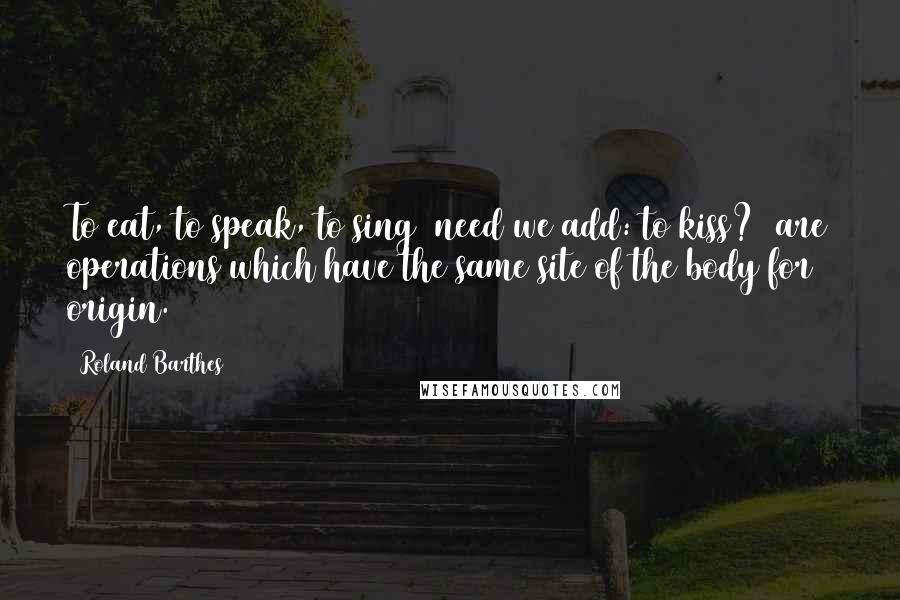 Roland Barthes Quotes: To eat, to speak, to sing (need we add: to kiss?) are operations which have the same site of the body for origin.