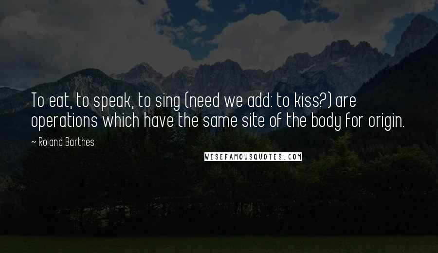 Roland Barthes Quotes: To eat, to speak, to sing (need we add: to kiss?) are operations which have the same site of the body for origin.