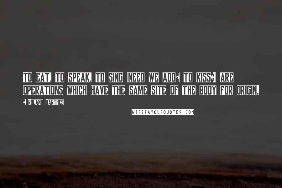Roland Barthes Quotes: To eat, to speak, to sing (need we add: to kiss?) are operations which have the same site of the body for origin.