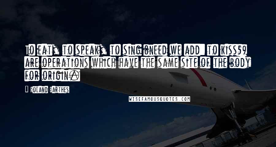 Roland Barthes Quotes: To eat, to speak, to sing (need we add: to kiss?) are operations which have the same site of the body for origin.