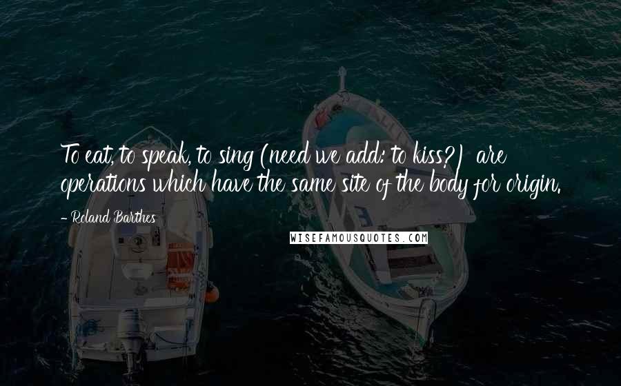 Roland Barthes Quotes: To eat, to speak, to sing (need we add: to kiss?) are operations which have the same site of the body for origin.