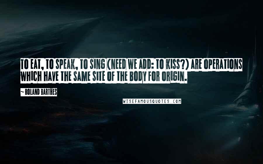 Roland Barthes Quotes: To eat, to speak, to sing (need we add: to kiss?) are operations which have the same site of the body for origin.