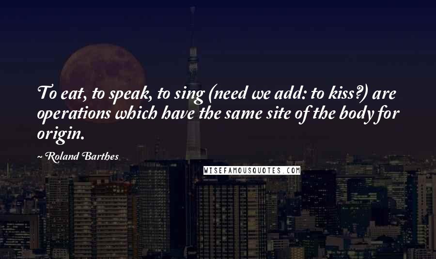 Roland Barthes Quotes: To eat, to speak, to sing (need we add: to kiss?) are operations which have the same site of the body for origin.