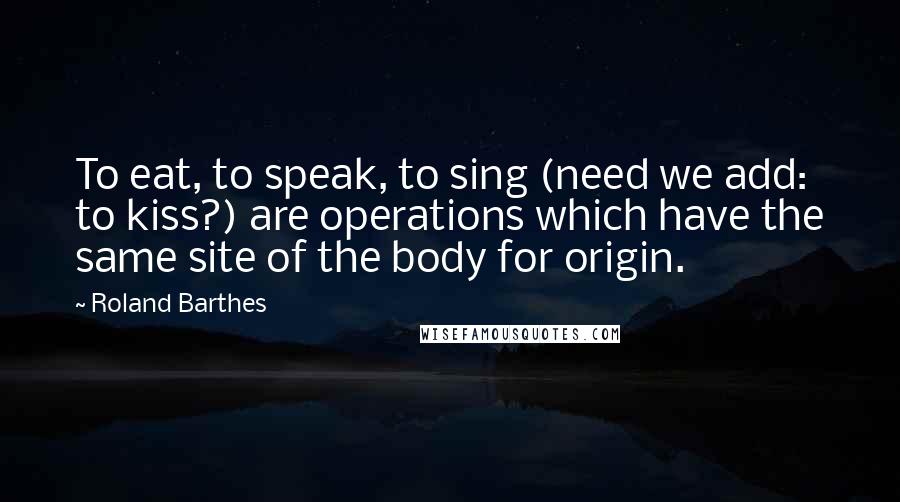 Roland Barthes Quotes: To eat, to speak, to sing (need we add: to kiss?) are operations which have the same site of the body for origin.