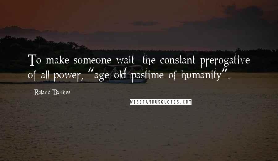 Roland Barthes Quotes: To make someone wait: the constant prerogative of all power, "age-old pastime of humanity".