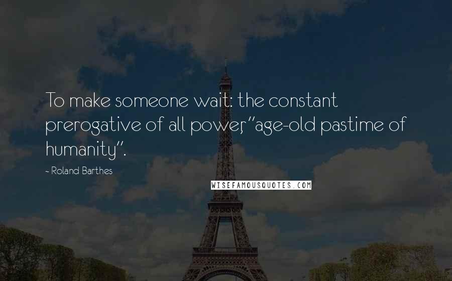 Roland Barthes Quotes: To make someone wait: the constant prerogative of all power, "age-old pastime of humanity".