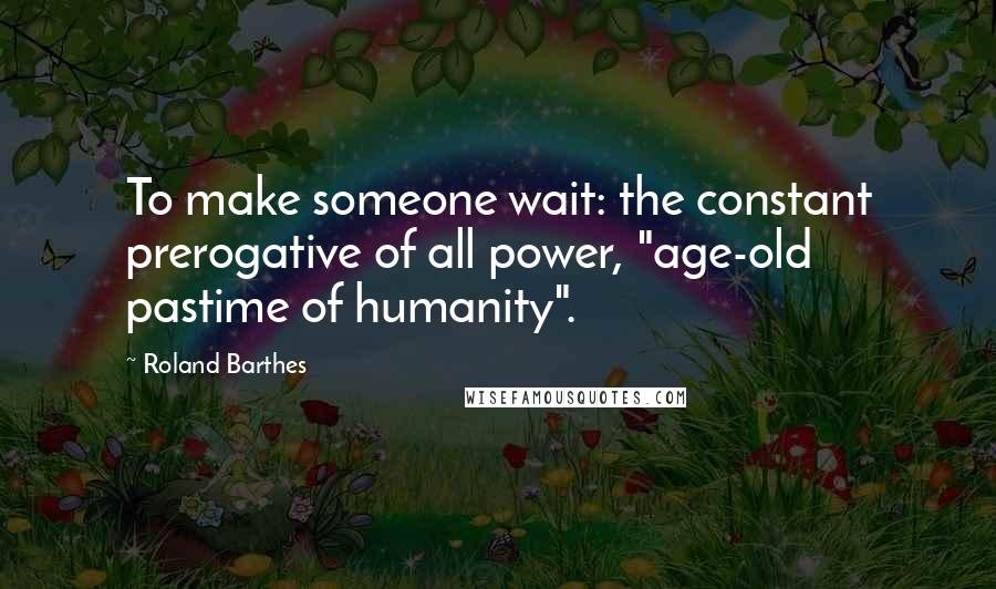 Roland Barthes Quotes: To make someone wait: the constant prerogative of all power, "age-old pastime of humanity".