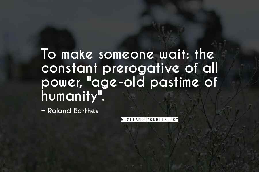 Roland Barthes Quotes: To make someone wait: the constant prerogative of all power, "age-old pastime of humanity".