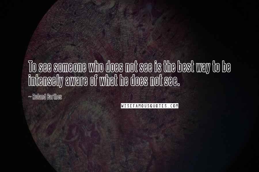 Roland Barthes Quotes: To see someone who does not see is the best way to be intensely aware of what he does not see.