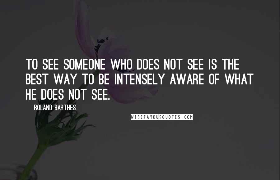 Roland Barthes Quotes: To see someone who does not see is the best way to be intensely aware of what he does not see.