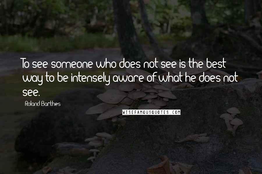 Roland Barthes Quotes: To see someone who does not see is the best way to be intensely aware of what he does not see.