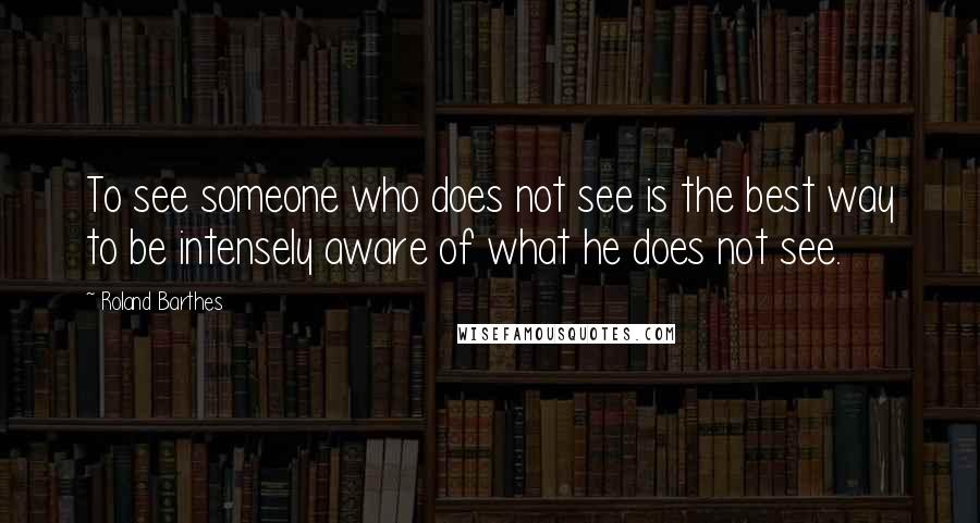 Roland Barthes Quotes: To see someone who does not see is the best way to be intensely aware of what he does not see.