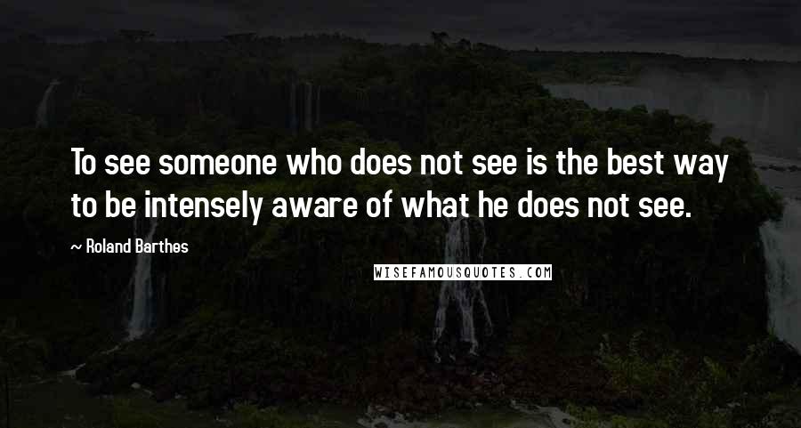 Roland Barthes Quotes: To see someone who does not see is the best way to be intensely aware of what he does not see.