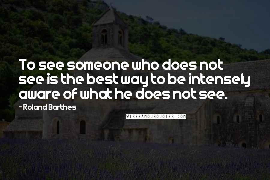 Roland Barthes Quotes: To see someone who does not see is the best way to be intensely aware of what he does not see.