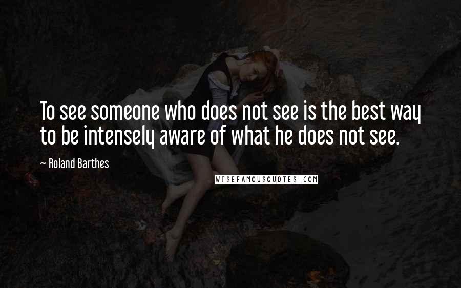 Roland Barthes Quotes: To see someone who does not see is the best way to be intensely aware of what he does not see.