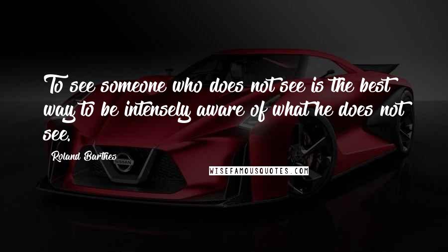 Roland Barthes Quotes: To see someone who does not see is the best way to be intensely aware of what he does not see.