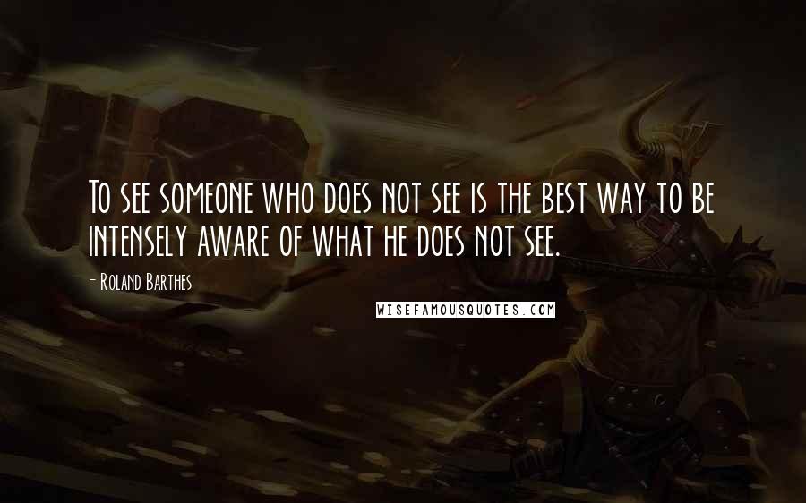 Roland Barthes Quotes: To see someone who does not see is the best way to be intensely aware of what he does not see.