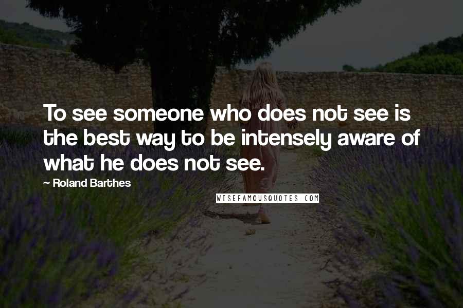 Roland Barthes Quotes: To see someone who does not see is the best way to be intensely aware of what he does not see.