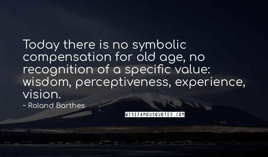 Roland Barthes Quotes: Today there is no symbolic compensation for old age, no recognition of a specific value: wisdom, perceptiveness, experience, vision.