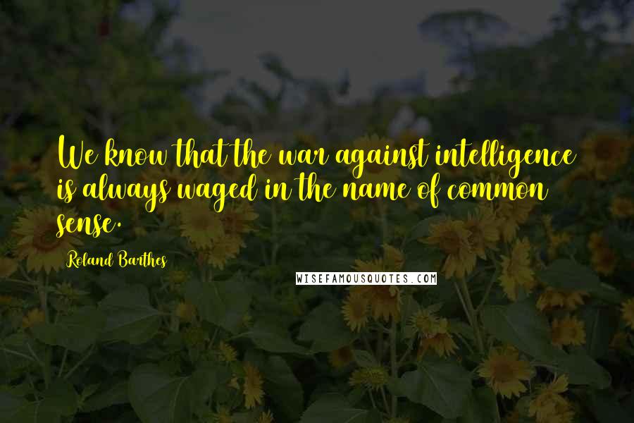 Roland Barthes Quotes: We know that the war against intelligence is always waged in the name of common sense.