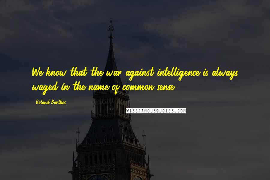 Roland Barthes Quotes: We know that the war against intelligence is always waged in the name of common sense.