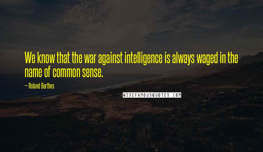Roland Barthes Quotes: We know that the war against intelligence is always waged in the name of common sense.