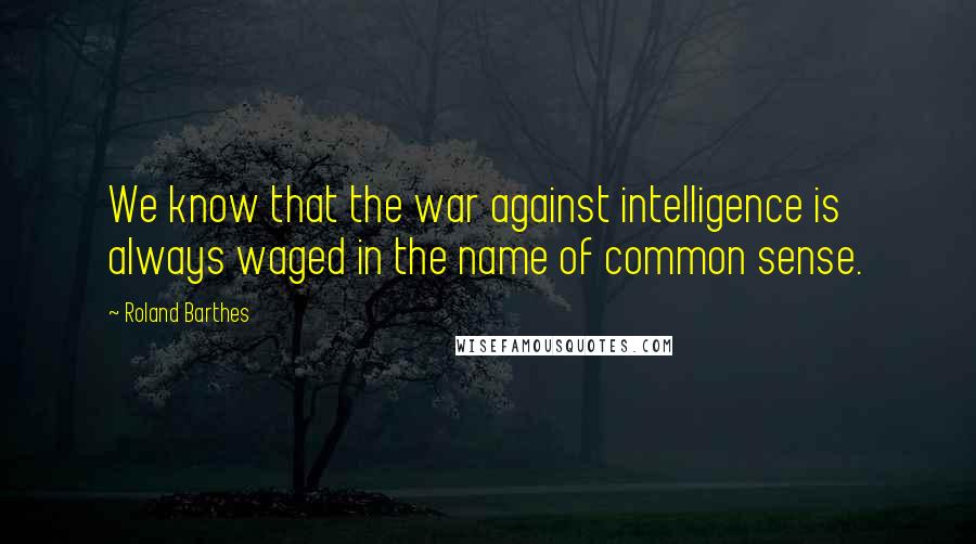 Roland Barthes Quotes: We know that the war against intelligence is always waged in the name of common sense.