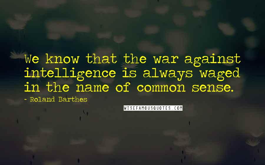 Roland Barthes Quotes: We know that the war against intelligence is always waged in the name of common sense.