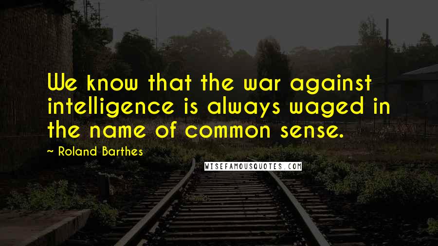 Roland Barthes Quotes: We know that the war against intelligence is always waged in the name of common sense.