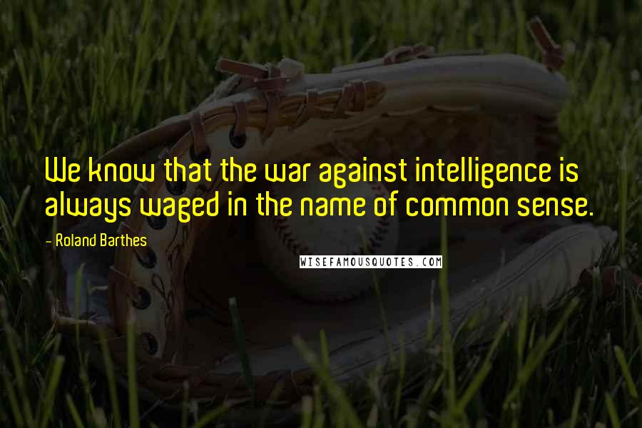 Roland Barthes Quotes: We know that the war against intelligence is always waged in the name of common sense.