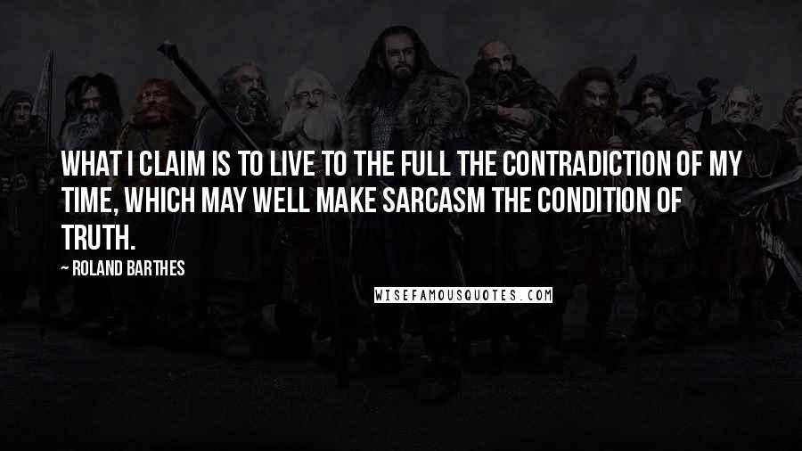 Roland Barthes Quotes: What I claim is to live to the full the contradiction of my time, which may well make sarcasm the condition of truth.