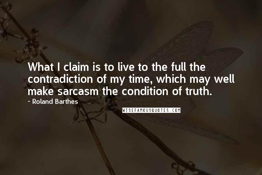 Roland Barthes Quotes: What I claim is to live to the full the contradiction of my time, which may well make sarcasm the condition of truth.