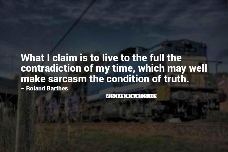 Roland Barthes Quotes: What I claim is to live to the full the contradiction of my time, which may well make sarcasm the condition of truth.