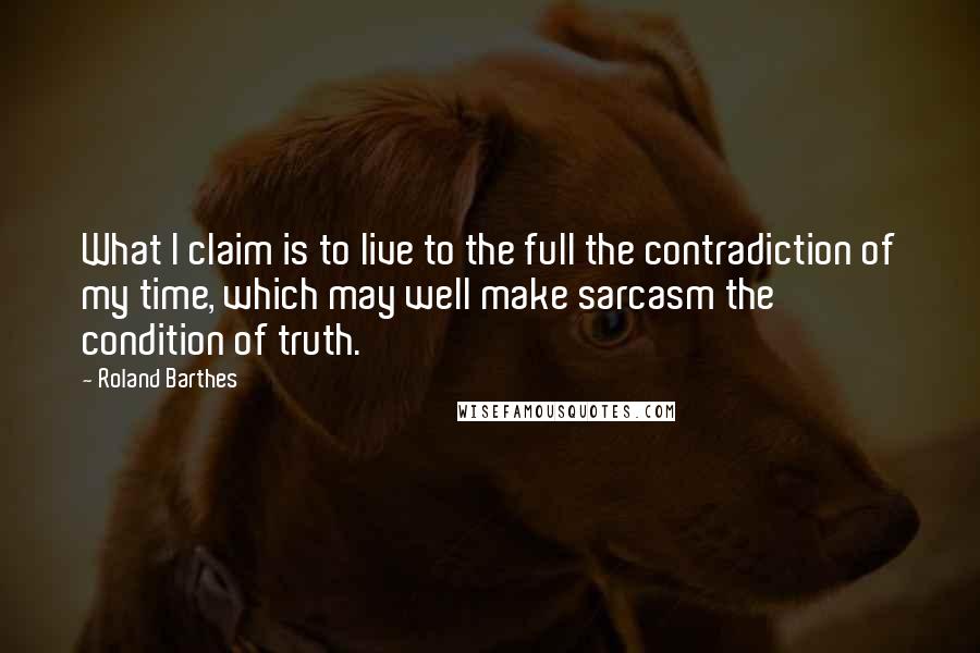 Roland Barthes Quotes: What I claim is to live to the full the contradiction of my time, which may well make sarcasm the condition of truth.